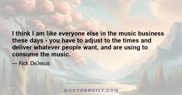 I think I am like everyone else in the music business these days - you have to adjust to the times and deliver whatever people want, and are using to consume the music.