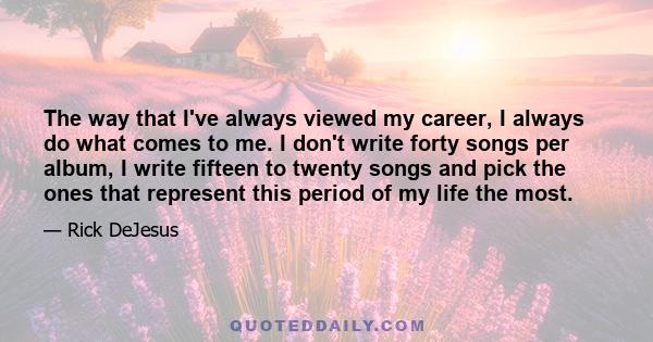 The way that I've always viewed my career, I always do what comes to me. I don't write forty songs per album, I write fifteen to twenty songs and pick the ones that represent this period of my life the most.