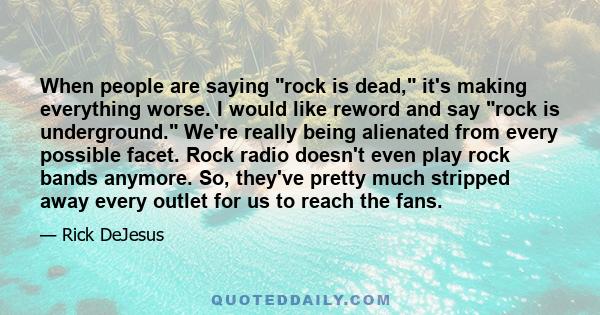 When people are saying rock is dead, it's making everything worse. I would like reword and say rock is underground. We're really being alienated from every possible facet. Rock radio doesn't even play rock bands