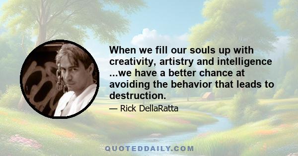 When we fill our souls up with creativity, artistry and intelligence ...we have a better chance at avoiding the behavior that leads to destruction.