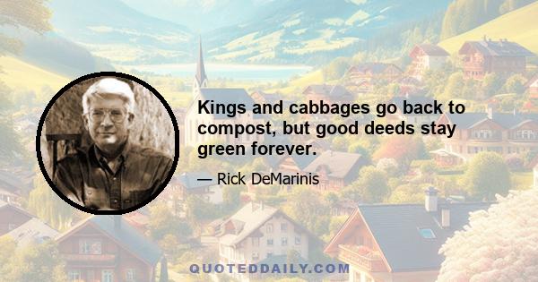 Kings and cabbages go back to compost, but good deeds stay green forever.