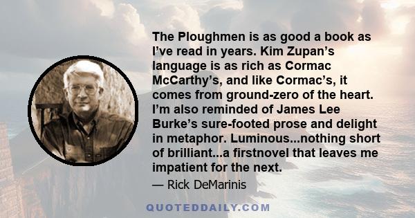 The Ploughmen is as good a book as I’ve read in years. Kim Zupan’s language is as rich as Cormac McCarthy’s, and like Cormac’s, it comes from ground-zero of the heart. I’m also reminded of James Lee Burke’s sure-footed