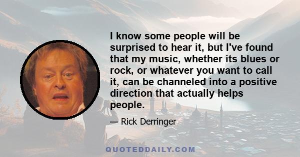 I know some people will be surprised to hear it, but I've found that my music, whether its blues or rock, or whatever you want to call it, can be channeled into a positive direction that actually helps people.