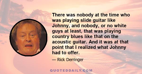 There was nobody at the time who was playing slide guitar like Johnny, and nobody, or no white guys at least, that was playing country blues like that on the acoustic guitar. And it was at that point that I realized