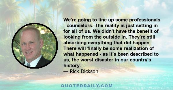 We're going to line up some professionals - counselors. The reality is just setting in for all of us. We didn't have the benefit of looking from the outside in. They're still absorbing everything that did happen. There