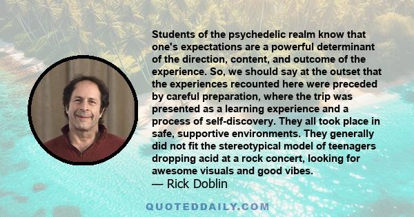 Students of the psychedelic realm know that one's expectations are a powerful determinant of the direction, content, and outcome of the experience. So, we should say at the outset that the experiences recounted here