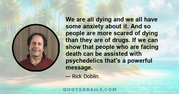 We are all dying and we all have some anxiety about it. And so people are more scared of dying than they are of drugs. If we can show that people who are facing death can be assisted with psychedelics that's a powerful