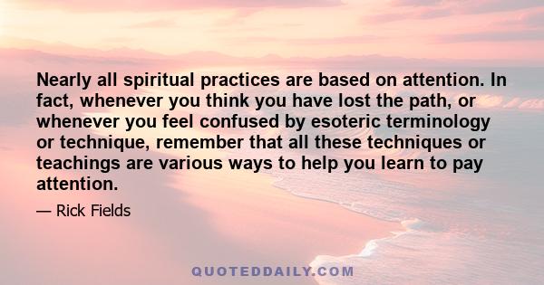 Nearly all spiritual practices are based on attention. In fact, whenever you think you have lost the path, or whenever you feel confused by esoteric terminology or technique, remember that all these techniques or