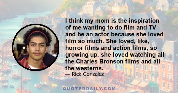 I think my mom is the inspiration of me wanting to do film and TV and be an actor because she loved film so much. She loved, like, horror films and action films, so growing up, she loved watching all the Charles Bronson 