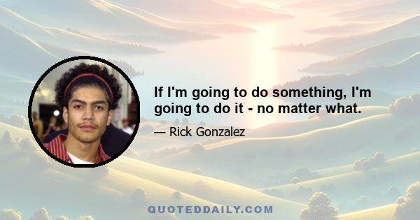 If I'm going to do something, I'm going to do it - no matter what.