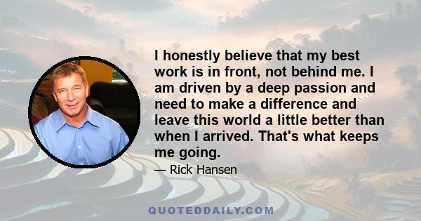 I honestly believe that my best work is in front, not behind me. I am driven by a deep passion and need to make a difference and leave this world a little better than when I arrived. That's what keeps me going.