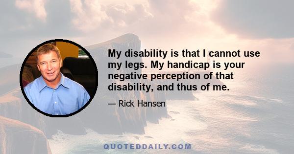 My disability is that I cannot use my legs. My handicap is your negative perception of that disability, and thus of me.