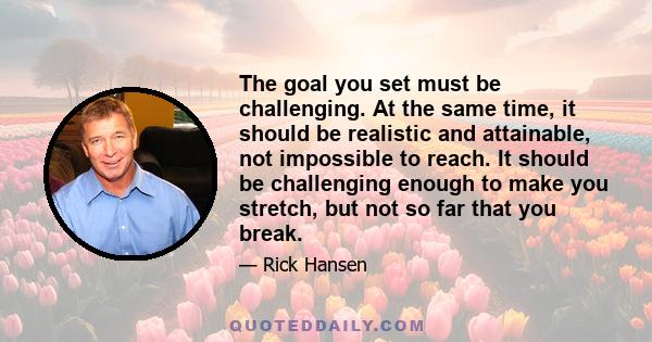 The goal you set must be challenging. At the same time, it should be realistic and attainable, not impossible to reach. It should be challenging enough to make you stretch, but not so far that you break.