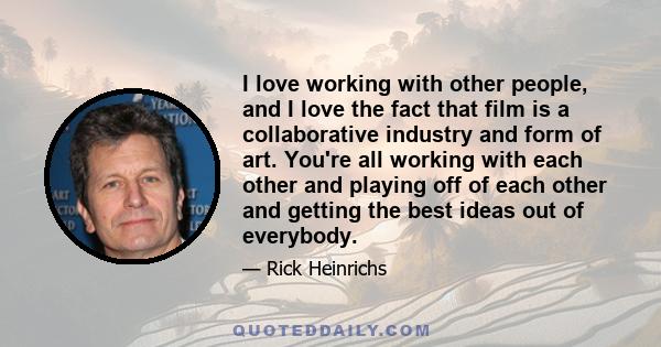 I love working with other people, and I love the fact that film is a collaborative industry and form of art. You're all working with each other and playing off of each other and getting the best ideas out of everybody.