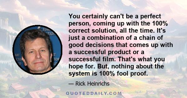 You certainly can't be a perfect person, coming up with the 100% correct solution, all the time. It's just a combination of a chain of good decisions that comes up with a successful product or a successful film. That's