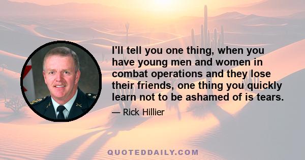 I'll tell you one thing, when you have young men and women in combat operations and they lose their friends, one thing you quickly learn not to be ashamed of is tears.