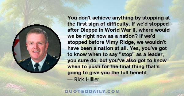 You don't achieve anything by stopping at the first sign of difficulty. If we'd stopped after Dieppe in World War II, where would we be right now as a nation? If we'd stopped before Vimy Ridge, we wouldn't have been a