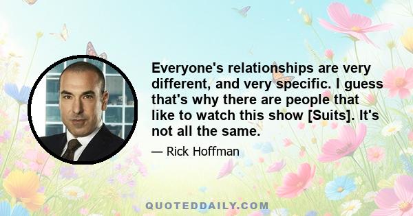 Everyone's relationships are very different, and very specific. I guess that's why there are people that like to watch this show [Suits]. It's not all the same.