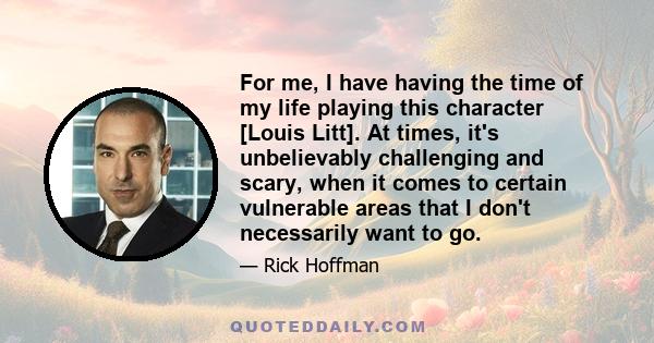 For me, I have having the time of my life playing this character [Louis Litt]. At times, it's unbelievably challenging and scary, when it comes to certain vulnerable areas that I don't necessarily want to go.