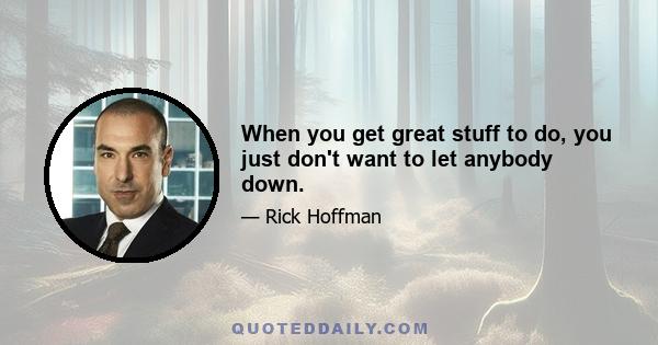 When you get great stuff to do, you just don't want to let anybody down.