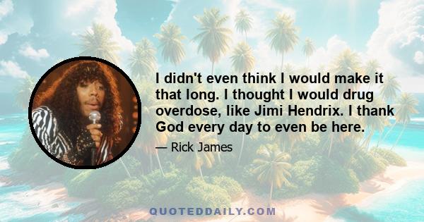 I didn't even think I would make it that long. I thought I would drug overdose, like Jimi Hendrix. I thank God every day to even be here.