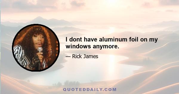 I dont have aluminum foil on my windows anymore.