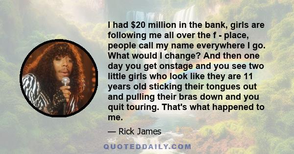 I had $20 million in the bank, girls are following me all over the f - place, people call my name everywhere I go. What would I change? And then one day you get onstage and you see two little girls who look like they