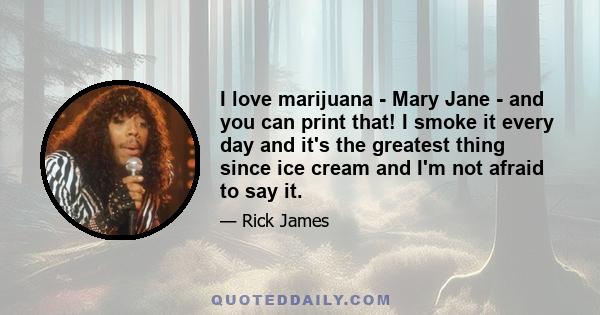 I love marijuana - Mary Jane - and you can print that! I smoke it every day and it's the greatest thing since ice cream and I'm not afraid to say it.