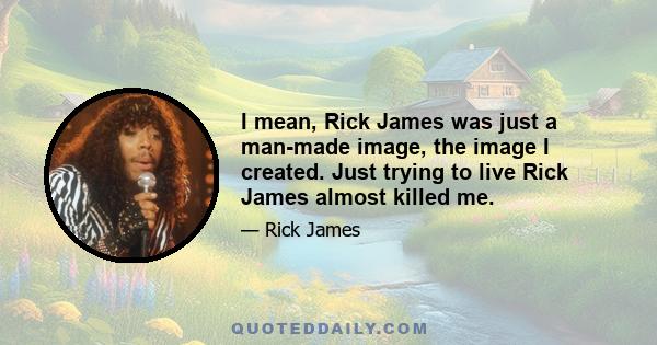 I mean, Rick James was just a man-made image, the image I created. Just trying to live Rick James almost killed me.