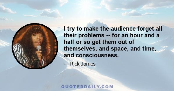 I try to make the audience forget all their problems -- for an hour and a half or so get them out of themselves, and space, and time, and consciousness.