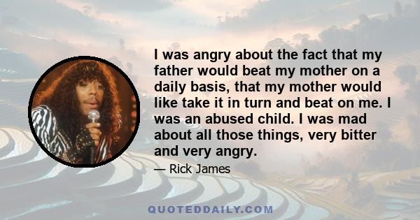 I was angry about the fact that my father would beat my mother on a daily basis, that my mother would like take it in turn and beat on me. I was an abused child. I was mad about all those things, very bitter and very