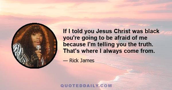 If I told you Jesus Christ was black you're going to be afraid of me because I'm telling you the truth. That's where I always come from.