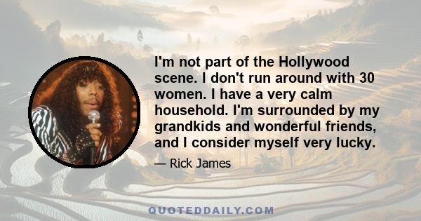 I'm not part of the Hollywood scene. I don't run around with 30 women. I have a very calm household. I'm surrounded by my grandkids and wonderful friends, and I consider myself very lucky.