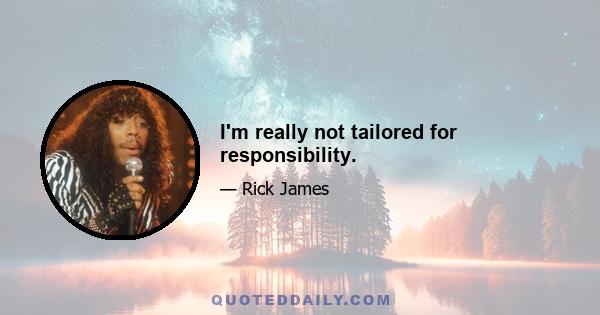 I'm really not tailored for responsibility.