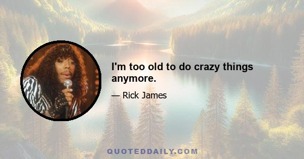 I'm too old to do crazy things anymore.