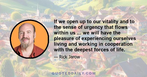 If we open up to our vitality and to the sense of urgency that flows within us ... we will have the pleasure of experiencing ourselves living and working in cooperation with the deepest forces of life.