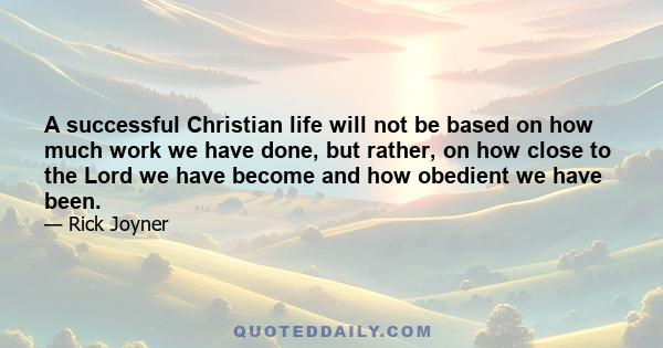 A successful Christian life will not be based on how much work we have done, but rather, on how close to the Lord we have become and how obedient we have been.