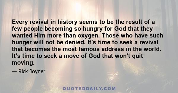 Every revival in history seems to be the result of a few people becoming so hungry for God that they wanted Him more than oxygen. Those who have such hunger will not be denied. It's time to seek a revival that becomes