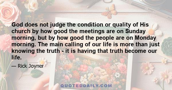 God does not judge the condition or quality of His church by how good the meetings are on Sunday morning, but by how good the people are on Monday morning. The main calling of our life is more than just knowing the