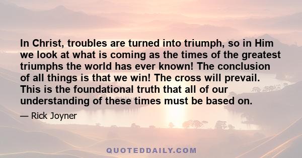 In Christ, troubles are turned into triumph, so in Him we look at what is coming as the times of the greatest triumphs the world has ever known! The conclusion of all things is that we win! The cross will prevail. This