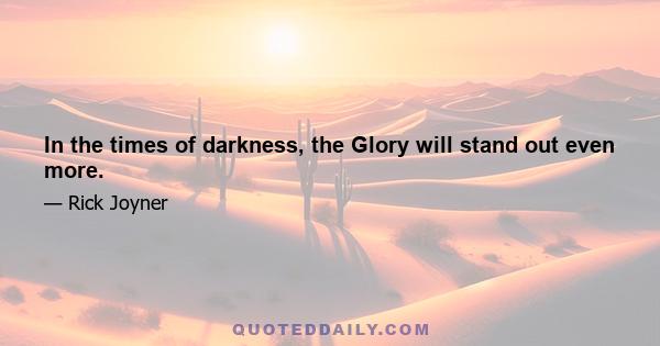 In the times of darkness, the Glory will stand out even more.