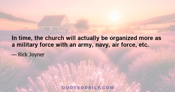 In time, the church will actually be organized more as a military force with an army, navy, air force, etc.