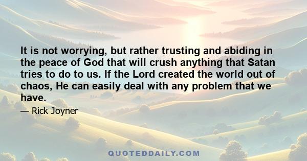 It is not worrying, but rather trusting and abiding in the peace of God that will crush anything that Satan tries to do to us. If the Lord created the world out of chaos, He can easily deal with any problem that we have.