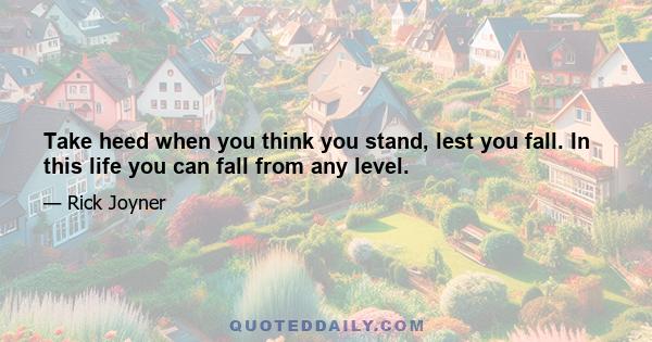 Take heed when you think you stand, lest you fall. In this life you can fall from any level.