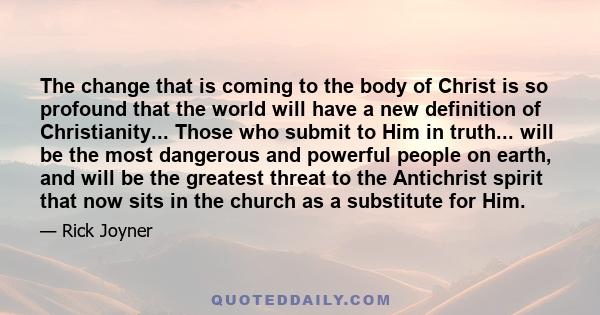 The change that is coming to the body of Christ is so profound that the world will have a new definition of Christianity... Those who submit to Him in truth... will be the most dangerous and powerful people on earth,