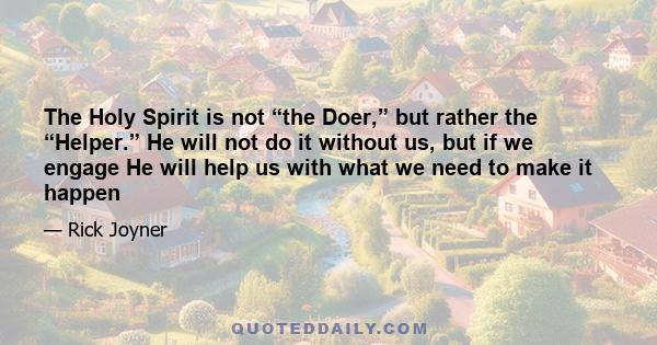 The Holy Spirit is not “the Doer,” but rather the “Helper.” He will not do it without us, but if we engage He will help us with what we need to make it happen