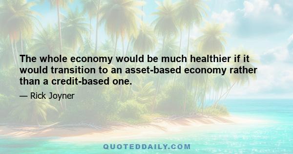 The whole economy would be much healthier if it would transition to an asset-based economy rather than a credit-based one.