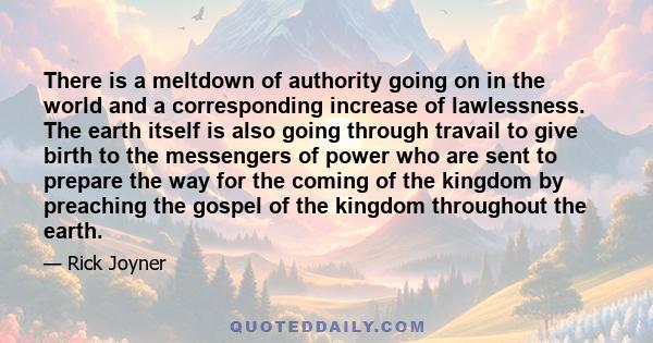 There is a meltdown of authority going on in the world and a corresponding increase of lawlessness. The earth itself is also going through travail to give birth to the messengers of power who are sent to prepare the way 