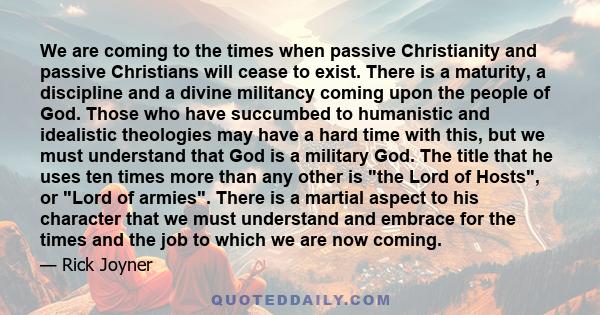 We are coming to the times when passive Christianity and passive Christians will cease to exist. There is a maturity, a discipline and a divine militancy coming upon the people of God. Those who have succumbed to