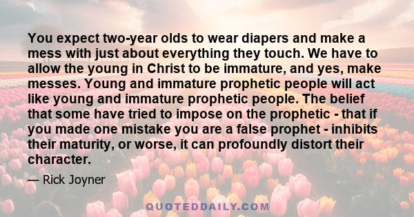 You expect two-year olds to wear diapers and make a mess with just about everything they touch. We have to allow the young in Christ to be immature, and yes, make messes. Young and immature prophetic people will act